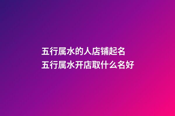 五行属水的人店铺起名 五行属水开店取什么名好-第1张-店铺起名-玄机派